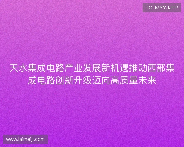 天水集成电路产业发展新机遇推动西部集成电路创新升级迈向高质量未来 天水集成电路产业发展新机遇推动西部集成电路创新升级迈向高质量未来